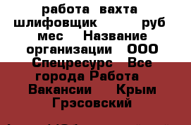 работа. вахта. шлифовщик. 50 000 руб./мес. › Название организации ­ ООО Спецресурс - Все города Работа » Вакансии   . Крым,Грэсовский